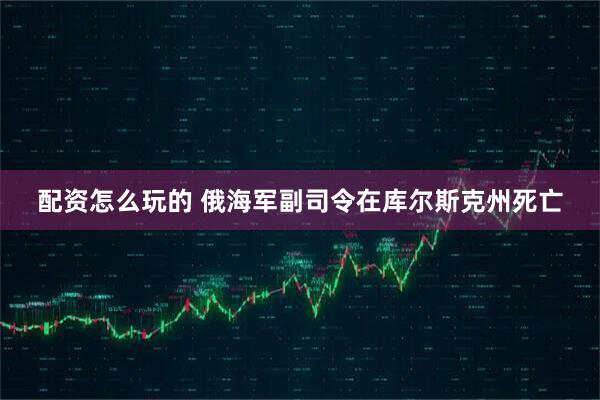 配资怎么玩的 俄海军副司令在库尔斯克州死亡
