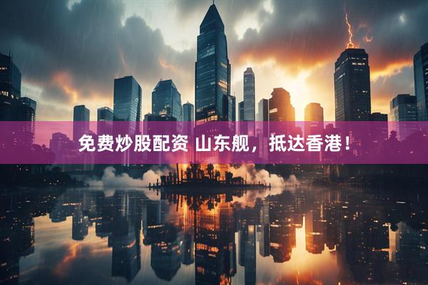 免费炒股配资 山东舰，抵达香港！