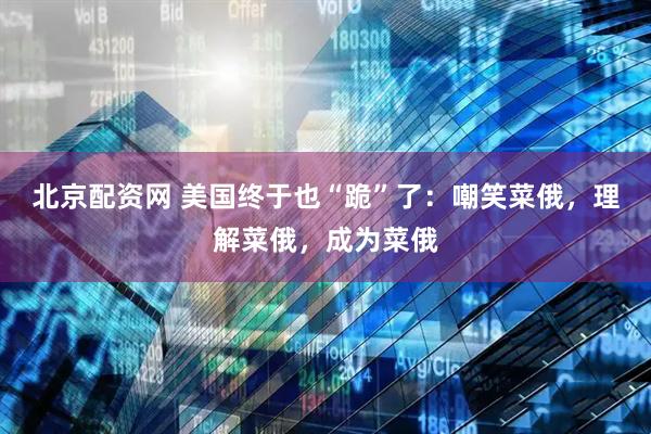 北京配资网 美国终于也“跪”了：嘲笑菜俄，理解菜俄，成为菜俄
