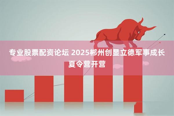 专业股票配资论坛 2025郴州创显立德军事成长夏令营开营