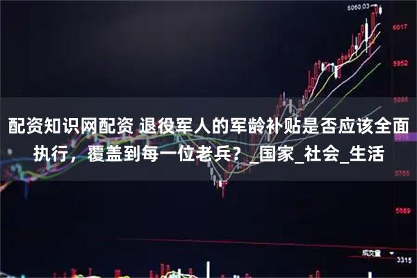 配资知识网配资 退役军人的军龄补贴是否应该全面执行，覆盖到每一位老兵？_国家_社会_生活
