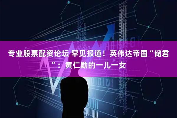 专业股票配资论坛 罕见报道！英伟达帝国“储君”：黄仁勋的一儿一女