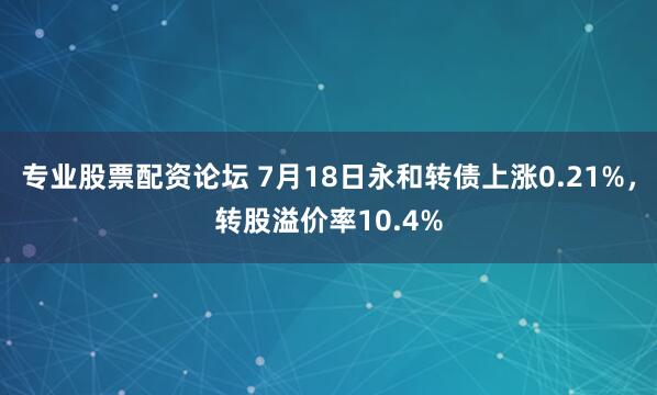 专业股票配资论坛 7月18日永和转债上涨0.21%，转股溢价率10.4%