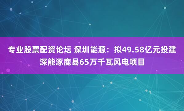专业股票配资论坛 深圳能源：拟49.58亿元投建深能涿鹿县65万千瓦风电项目