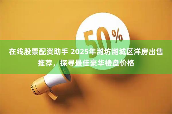 在线股票配资助手 2025年潍坊潍城区洋房出售推荐，探寻最佳豪华楼盘价格