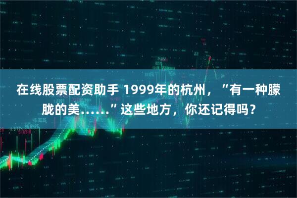 在线股票配资助手 1999年的杭州，“有一种朦胧的美……”这些地方，你还记得吗？