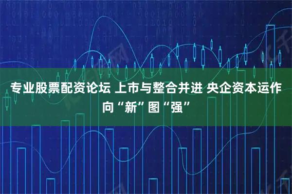 专业股票配资论坛 上市与整合并进 央企资本运作向“新”图“强”