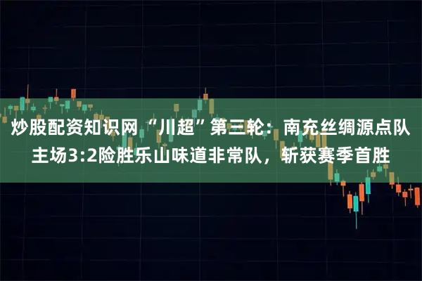 炒股配资知识网 “川超”第三轮：南充丝绸源点队主场3:2险胜乐山味道非常队，斩获赛季首胜