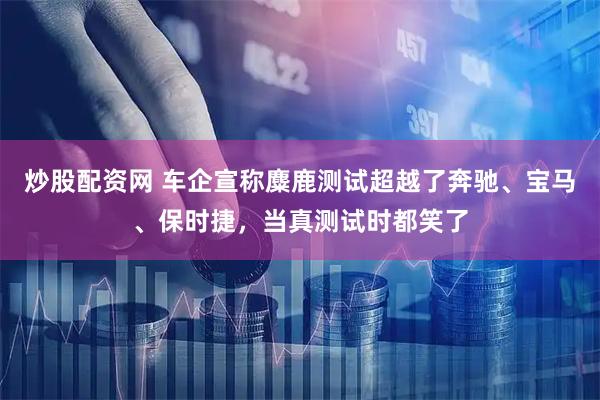 炒股配资网 车企宣称麋鹿测试超越了奔驰、宝马、保时捷，当真测试时都笑了