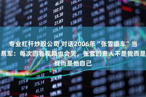 专业杠杆炒股公司 对话2006年“张雪追车”当事记者易军：每次回看视频也会哭，张雪的贵人不是我而是他自己