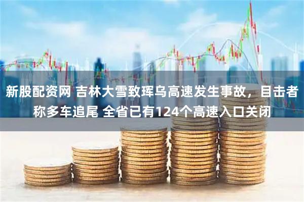 新股配资网 吉林大雪致珲乌高速发生事故，目击者称多车追尾 全省已有124个高速入口关闭