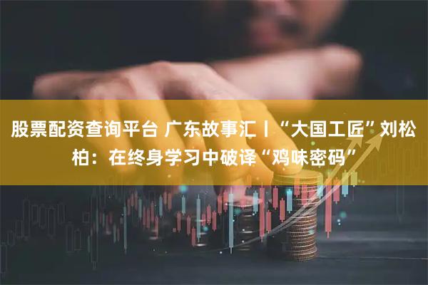 股票配资查询平台 广东故事汇丨“大国工匠”刘松柏：在终身学习中破译“鸡味密码”