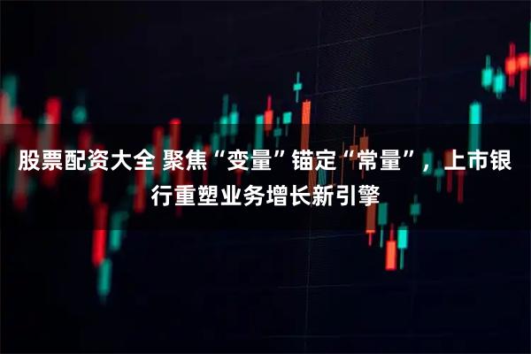股票配资大全 聚焦“变量”锚定“常量”，上市银行重塑业务增长新引擎