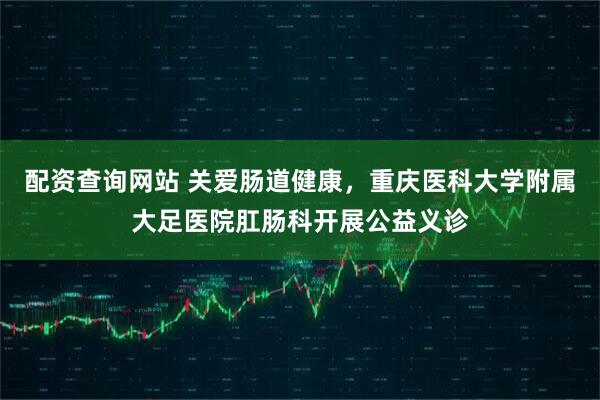 配资查询网站 关爱肠道健康，重庆医科大学附属大足医院肛肠科开展公益义诊