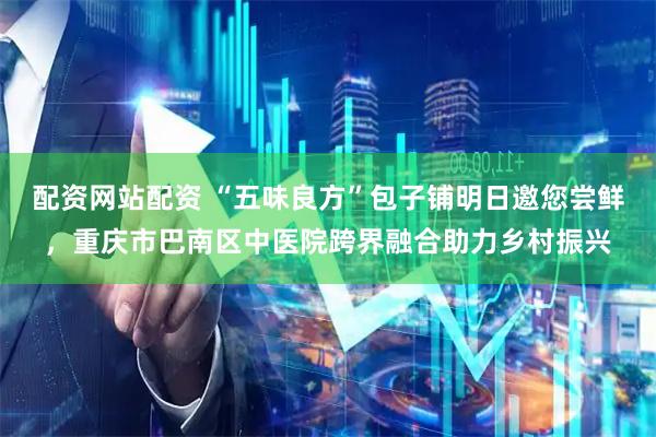 配资网站配资 “五味良方”包子铺明日邀您尝鲜，重庆市巴南区中医院跨界融合助力乡村振兴