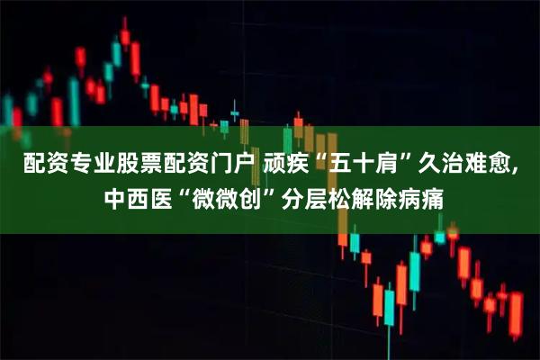 配资专业股票配资门户 顽疾“五十肩”久治难愈, 中西医“微微创”分层松解除病痛